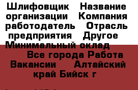 Шлифовщик › Название организации ­ Компания-работодатель › Отрасль предприятия ­ Другое › Минимальный оклад ­ 30 000 - Все города Работа » Вакансии   . Алтайский край,Бийск г.